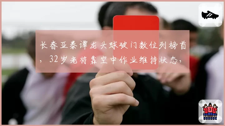 长春亚泰谭龙头球破门数位列榜首,32岁老将靠空中作业维持状态,地面进攻疲软