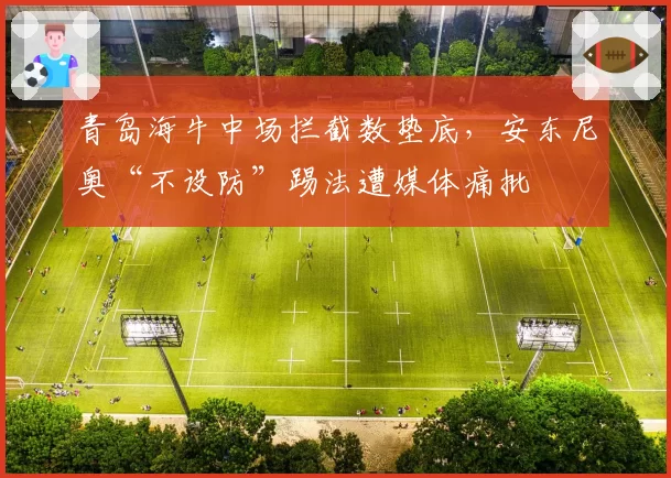 青岛海牛中场拦截数垫底,安东尼奥“不设防”踢法遭媒体痛批