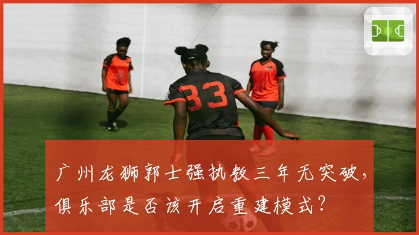 广州龙狮郭士强执教三年无突破，俱乐部是否该开启重建模式？