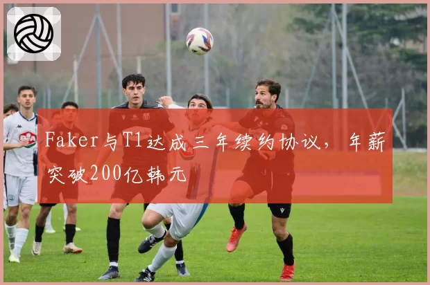 Faker与T1达成三年续约协议，年薪突破200亿韩元