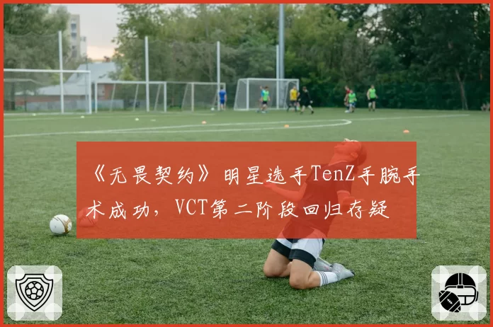 《无畏契约》明星选手TenZ手腕手术成功,VCT第二阶段回归存疑