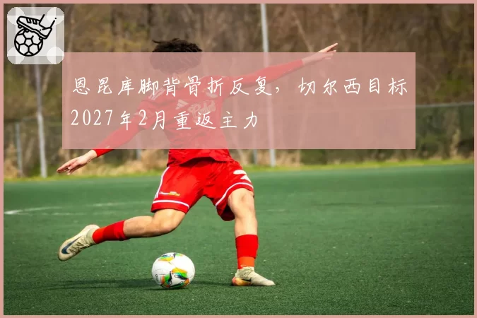 恩昆库脚背骨折反复，切尔西目标2027年2月重返主力