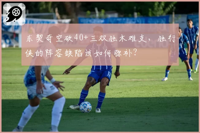 东契奇空砍40+三双独木难支，独行侠的阵容缺陷该如何弥补？