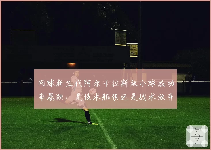 网球新生代阿尔卡拉斯放小球成功率暴跌,是技术瓶颈还是战术放弃?