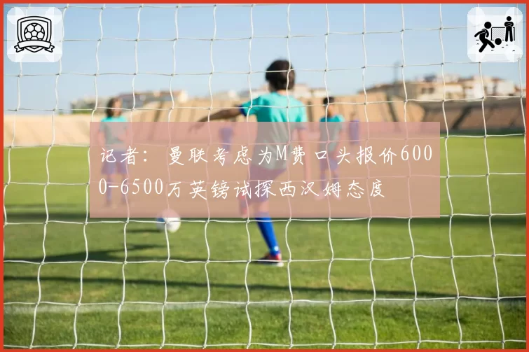 记者：曼联考虑为M费口头报价6000-6500万英镑试探西汉姆态度
