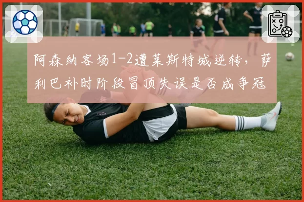 阿森纳客场1-2遭莱斯特城逆转,萨利巴补时阶段冒顶失误是否成争冠隐患?