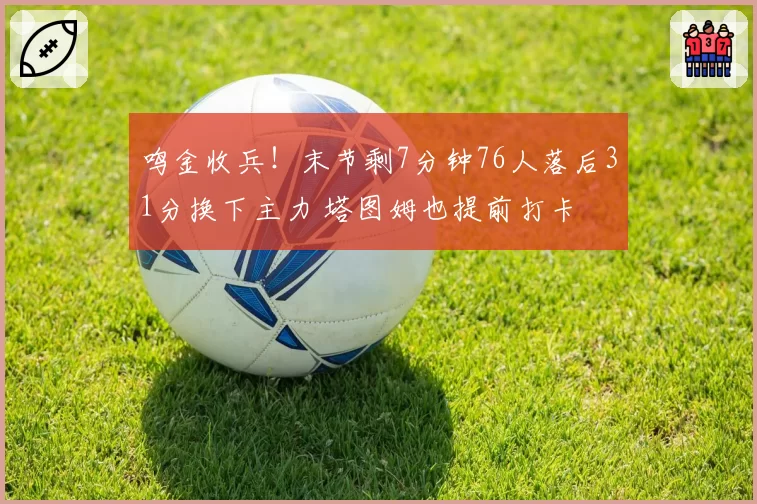 鸣金收兵！末节剩7分钟76人落后31分换下主力 塔图姆也提前打卡