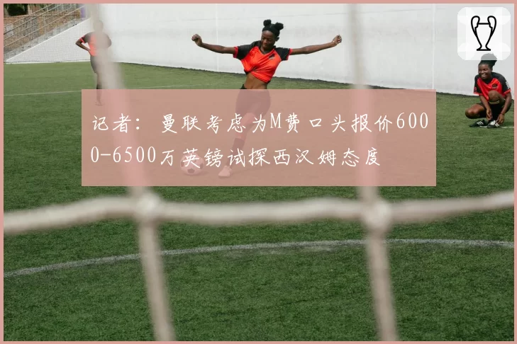 记者：曼联考虑为M费口头报价6000-6500万英镑试探西汉姆态度