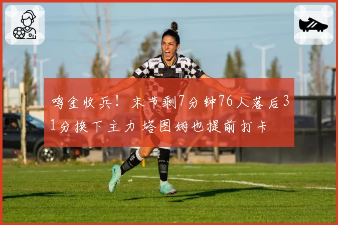 鸣金收兵！末节剩7分钟76人落后31分换下主力 塔图姆也提前打卡