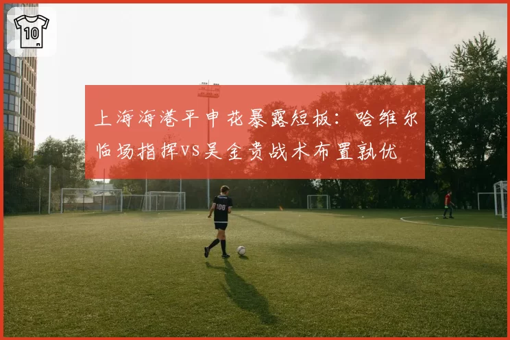上海海港平申花暴露短板:哈维尔临场指挥vs吴金贵战术布置孰优