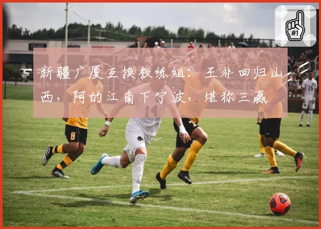 新疆广厦互换教练组:王非回归山西,阿的江南下宁波,堪称三赢