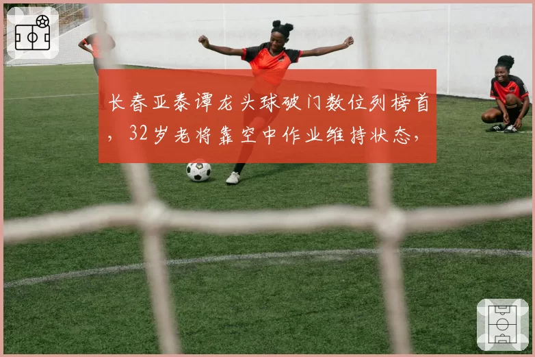 长春亚泰谭龙头球破门数位列榜首,32岁老将靠空中作业维持状态,地面进攻疲软