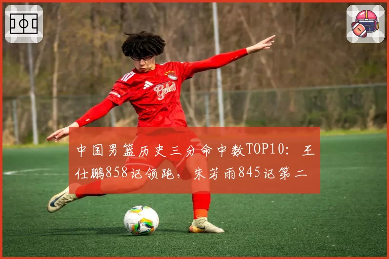 中国男篮历史三分命中数TOP10:王仕鹏858记领跑,朱芳雨845记第二