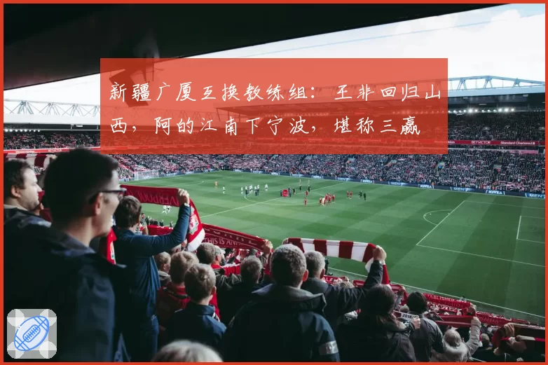 新疆广厦互换教练组:王非回归山西,阿的江南下宁波,堪称三赢