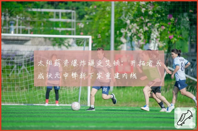 太阳薪资爆炸逼走艾顿:开拓者或成状元中锋新下家重建内线