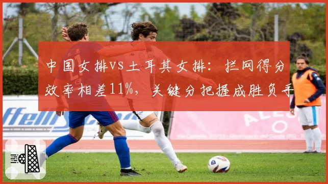 中国女排vs土耳其女排:拦网得分效率相差11%,关键分把握成胜负手