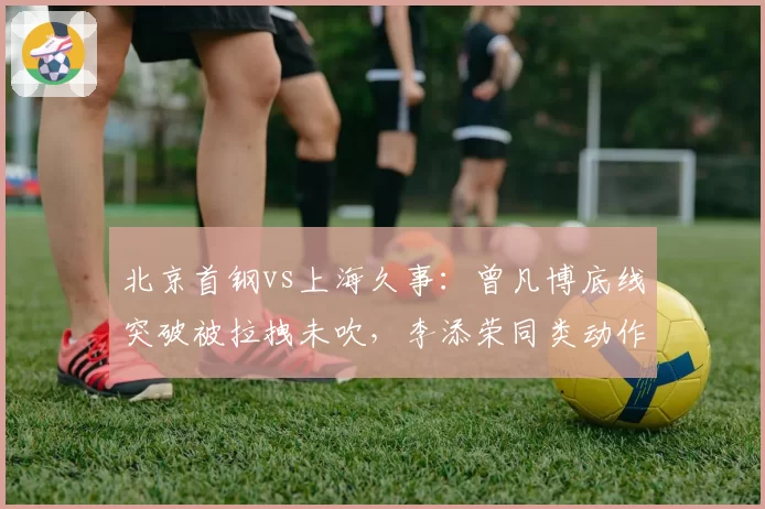 北京首钢vs上海久事：曾凡博底线突破被拉拽未吹，李添荣同类动作两秒后即被判罚