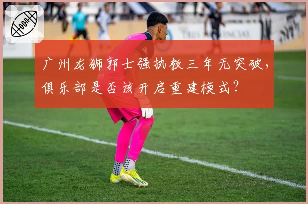 广州龙狮郭士强执教三年无突破，俱乐部是否该开启重建模式？