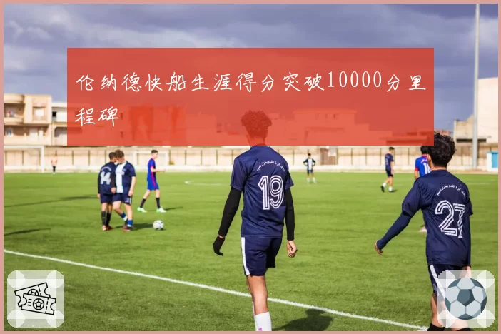 伦纳德快船生涯得分突破10000分里程碑
