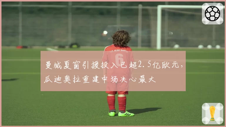 曼城夏窗引援投入已超2.5亿欧元,瓜迪奥拉重建中场决心最大