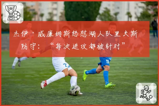 杰伊·威廉姆斯怒怼湖人队里夫斯的防守:“每次进攻都被针对”