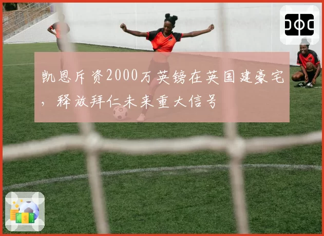 凯恩斥资2000万英镑在英国建豪宅,释放拜仁未来重大信号