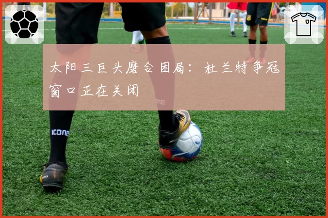 太阳三巨头磨合困局:杜兰特争冠窗口正在关闭