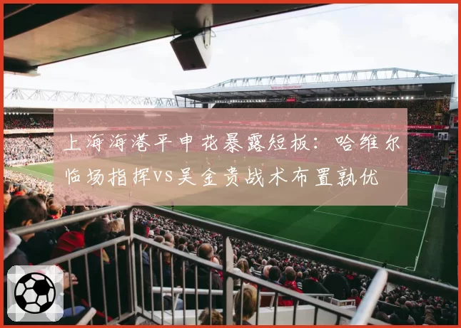 上海海港平申花暴露短板:哈维尔临场指挥vs吴金贵战术布置孰优