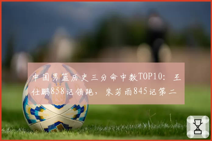 中国男篮历史三分命中数TOP10:王仕鹏858记领跑,朱芳雨845记第二