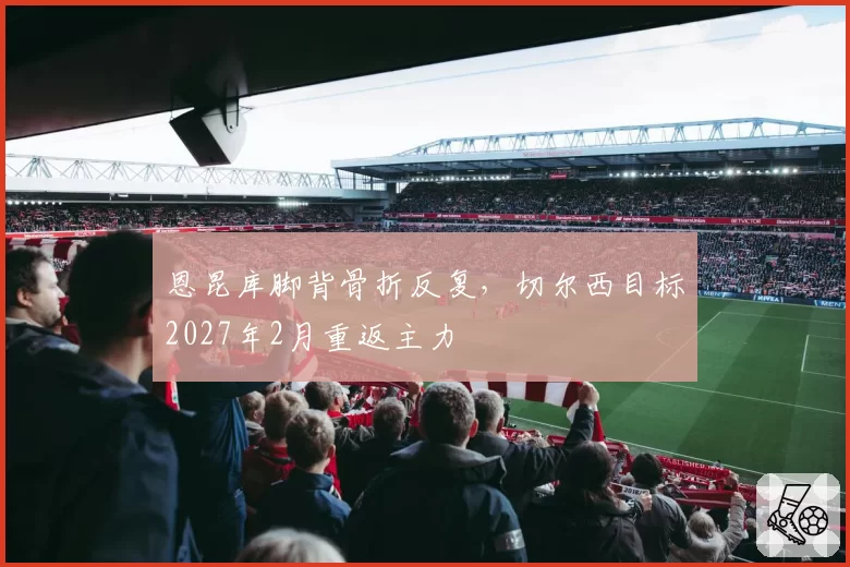 恩昆库脚背骨折反复，切尔西目标2027年2月重返主力