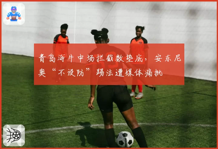 青岛海牛中场拦截数垫底,安东尼奥“不设防”踢法遭媒体痛批