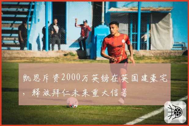 凯恩斥资2000万英镑在英国建豪宅,释放拜仁未来重大信号